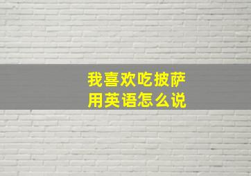 我喜欢吃披萨 用英语怎么说